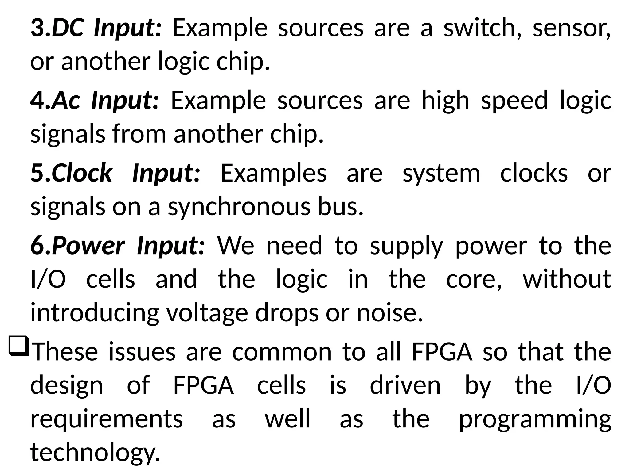 3.DC Input: Example sources are a switch, sensor,
or another logic chip.
4.Ac Input: Example sources are high speed logic
signals from another chip.
5.Clock Input: Examples are system clocks or
signals on a synchronous bus.
6.Power Input: We need to supply power to the
I/O cells and the logic in the core, without
introducing voltage drops or noise.
These issues are common to all FPGA so that the
design of FPGA cells is driven by the I/O
requirements as well as the programming
technology.
 
