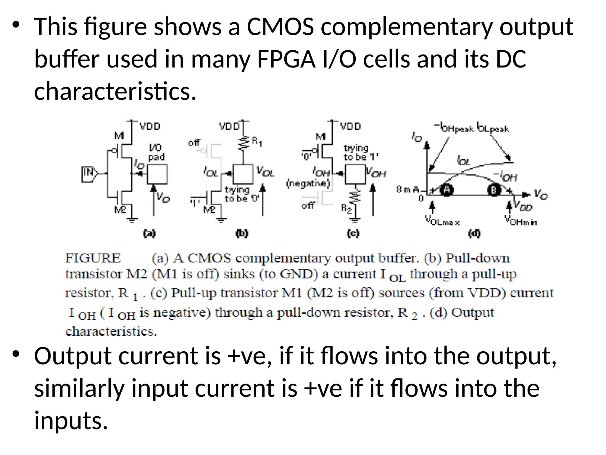 • This figure shows a CMOS complementary output
buffer used in many FPGA I/O cells and its DC
characteristics.
• Output current is +ve, if it flows into the output,
similarly input current is +ve if it flows into the
inputs.
 
