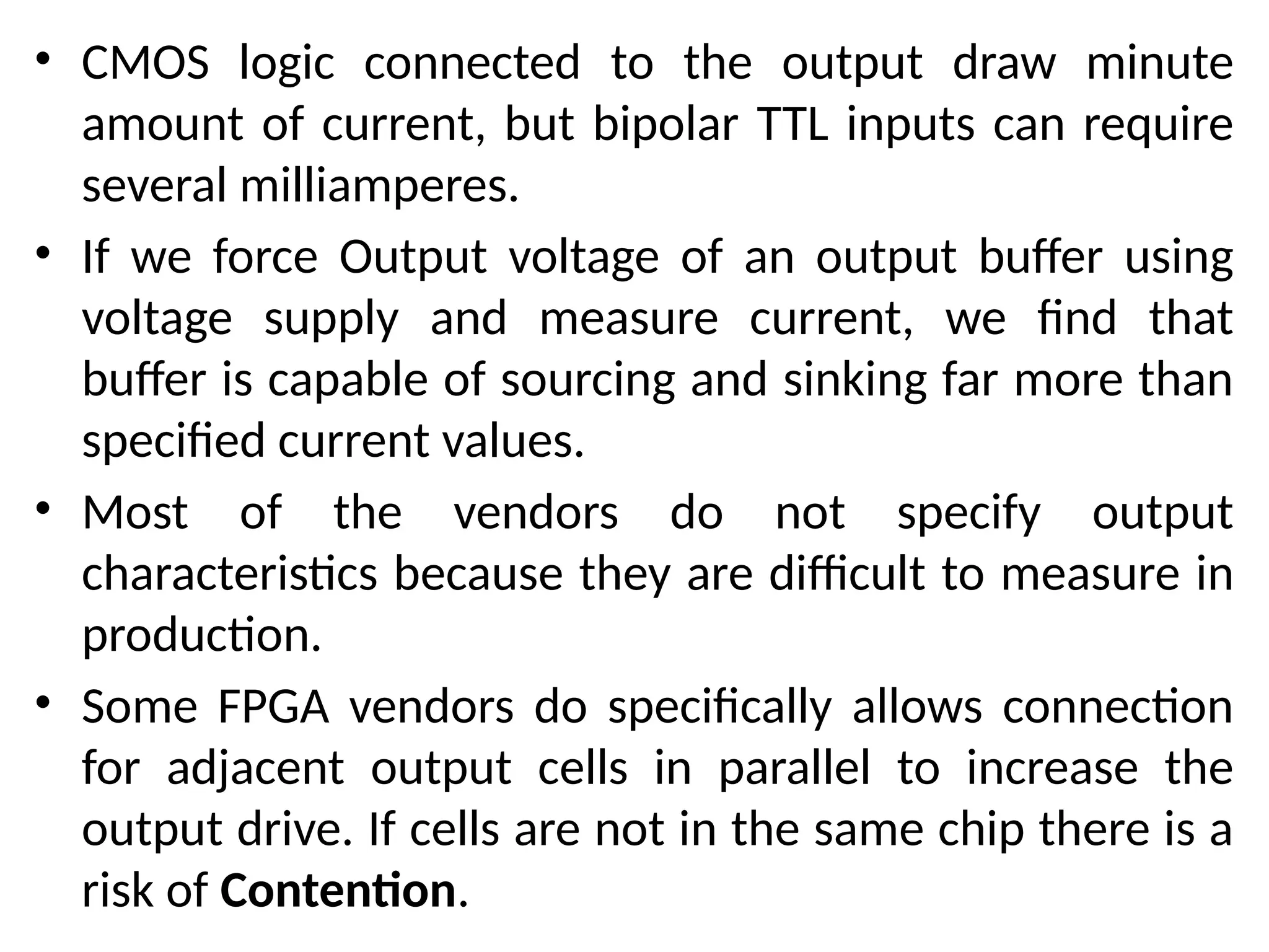 • CMOS logic connected to the output draw minute
amount of current, but bipolar TTL inputs can require
several milliamperes.
• If we force Output voltage of an output buffer using
voltage supply and measure current, we find that
buffer is capable of sourcing and sinking far more than
specified current values.
• Most of the vendors do not specify output
characteristics because they are difficult to measure in
production.
• Some FPGA vendors do specifically allows connection
for adjacent output cells in parallel to increase the
output drive. If cells are not in the same chip there is a
risk of Contention.
 