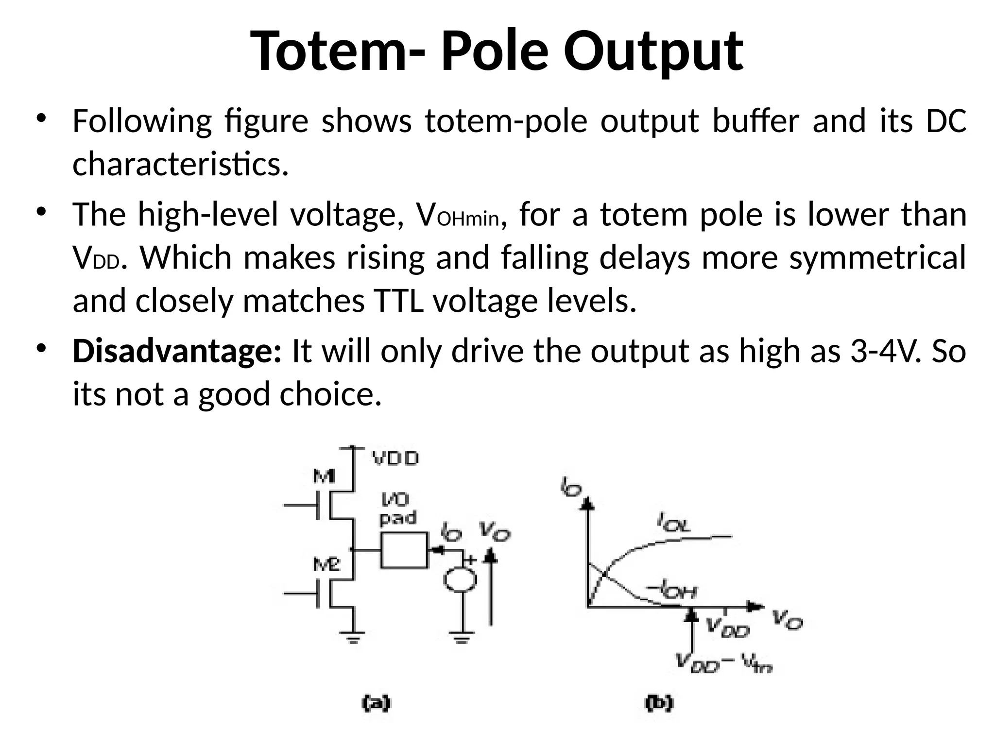Totem- Pole Output
• Following figure shows totem-pole output buffer and its DC
characteristics.
• The high-level voltage, VOHmin, for a totem pole is lower than
VDD. Which makes rising and falling delays more symmetrical
and closely matches TTL voltage levels.
• Disadvantage: It will only drive the output as high as 3-4V. So
its not a good choice.
 