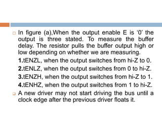  In figure (a),When the output enable E is ‘0’ the
output is three stated. To measure the buffer
delay. The resistor pulls the buffer output high or
low depending on whether we are measuring.
1.tENZL, when the output switches from hi-Z to 0.
2.tENLZ, when the output switches from 0 to hi-Z.
3.tENZH, when the output switches from hi-Z to 1.
4.tENHZ, when the output switches from 1 to hi-Z.
 A new driver may not start driving the bus until a
clock edge after the previous driver floats it.
 