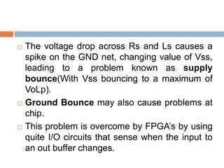  The voltage drop across Rs and Ls causes a
spike on the GND net, changing value of Vss,
leading to a problem known as supply
bounce(With Vss bouncing to a maximum of
VoLp).
 Ground Bounce may also cause problems at
chip.
 This problem is overcome by FPGA’s by using
quite I/O circuits that sense when the input to
an out buffer changes.
 