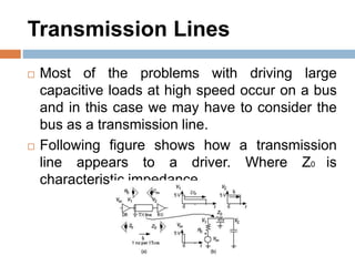 Transmission Lines
 Most of the problems with driving large
capacitive loads at high speed occur on a bus
and in this case we may have to consider the
bus as a transmission line.
 Following figure shows how a transmission
line appears to a driver. Where Z0 is
characteristic impedance.
 