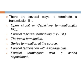  There are several ways to terminate a
transmission line.
1. Open circuit or Capacitive termination.(Ex
PCI).
2. Parallel resistive termination.(Ex ECL).
3. The’venin termination.
4. Series termination at the source.
5. Parallel termination with a voltage bias.
6. Parallel termination with a series
capacitance.
 