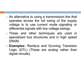  An alternative to using a transmission line that
operates across the full swing of the supply
voltage is to use current mode signaling or
differential signals with low voltage swings.
 These and other techniques are used in
specialized bus structures and in high speed
DRAM.
 Examples: Rambus and Gunning Transistor
Logic (GTL) (These are analog rather than
digital circuits).
 