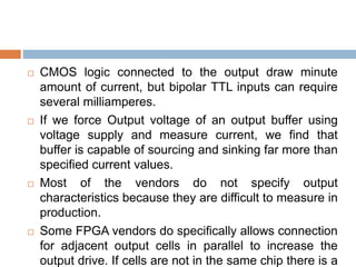 CMOS logic connected to the output draw minute
amount of current, but bipolar TTL inputs can require
several milliamperes.
 If we force Output voltage of an output buffer using
voltage supply and measure current, we find that
buffer is capable of sourcing and sinking far more than
specified current values.
 Most of the vendors do not specify output
characteristics because they are difficult to measure in
production.
 Some FPGA vendors do specifically allows connection
for adjacent output cells in parallel to increase the
output drive. If cells are not in the same chip there is a
 