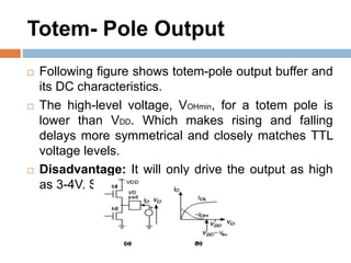 Totem- Pole Output
 Following figure shows totem-pole output buffer and
its DC characteristics.
 The high-level voltage, VOHmin, for a totem pole is
lower than VDD. Which makes rising and falling
delays more symmetrical and closely matches TTL
voltage levels.
 Disadvantage: It will only drive the output as high
as 3-4V. So its not a good choice.
 
