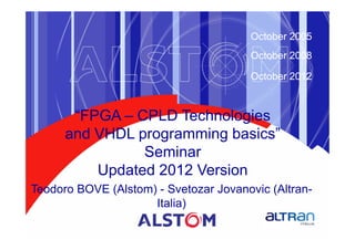 October 2005
                                       October 2008

                                       October 2012



       “FPGA – CPLD Technologies
      and VHDL programming basics”
                Seminar
          Updated 2012 Version
Teodoro BOVE (Alstom) - Svetozar Jovanovic (Altran-
                     Italia)
 