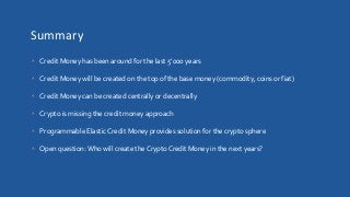 Summary
• Credit Money has been around for the last 5’000 years
• Credit Money will be created on the top of the base money (commodity, coins or fiat)
• Credit Money can be created centrally or decentrally
• Crypto is missing the credit money approach
• Programmable Elastic Credit Money provides solution for the crypto sphere
• Open question:Who will create the Crypto Credit Money in the next years?
 