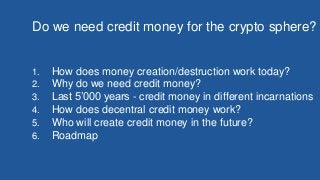 Do we need credit money for the crypto sphere?
1. How does money creation/destruction work today?
2. Why do we need credit money?
3. Last 5’000 years - credit money in different incarnations
4. How does decentral credit money work?
5. Who will create credit money in the future?
6. Roadmap
 