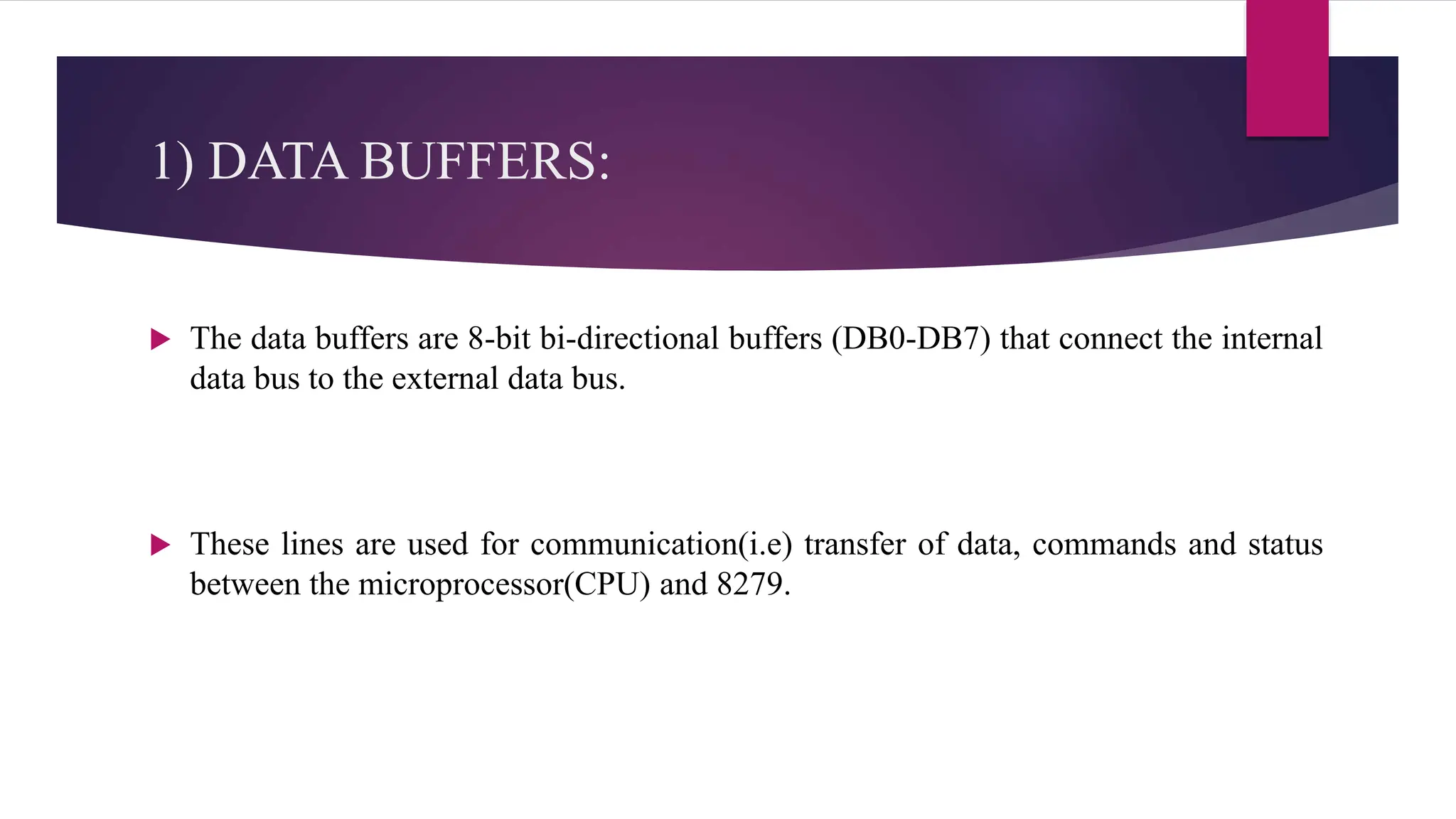 1) DATA BUFFERS:
 The data buffers are 8-bit bi-directional buffers (DB0-DB7) that connect the internal
data bus to the external data bus.
 These lines are used for communication(i.e) transfer of data, commands and status
between the microprocessor(CPU) and 8279.
 