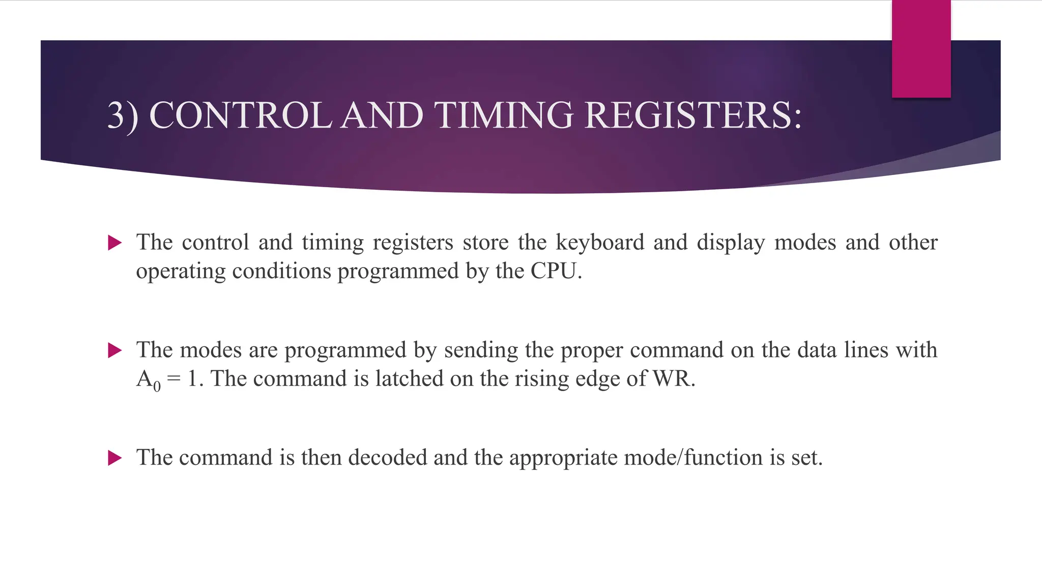 3) CONTROL AND TIMING REGISTERS:
 The control and timing registers store the keyboard and display modes and other
operating conditions programmed by the CPU.
 The modes are programmed by sending the proper command on the data lines with
A0 = 1. The command is latched on the rising edge of WR.
 The command is then decoded and the appropriate mode/function is set.
 