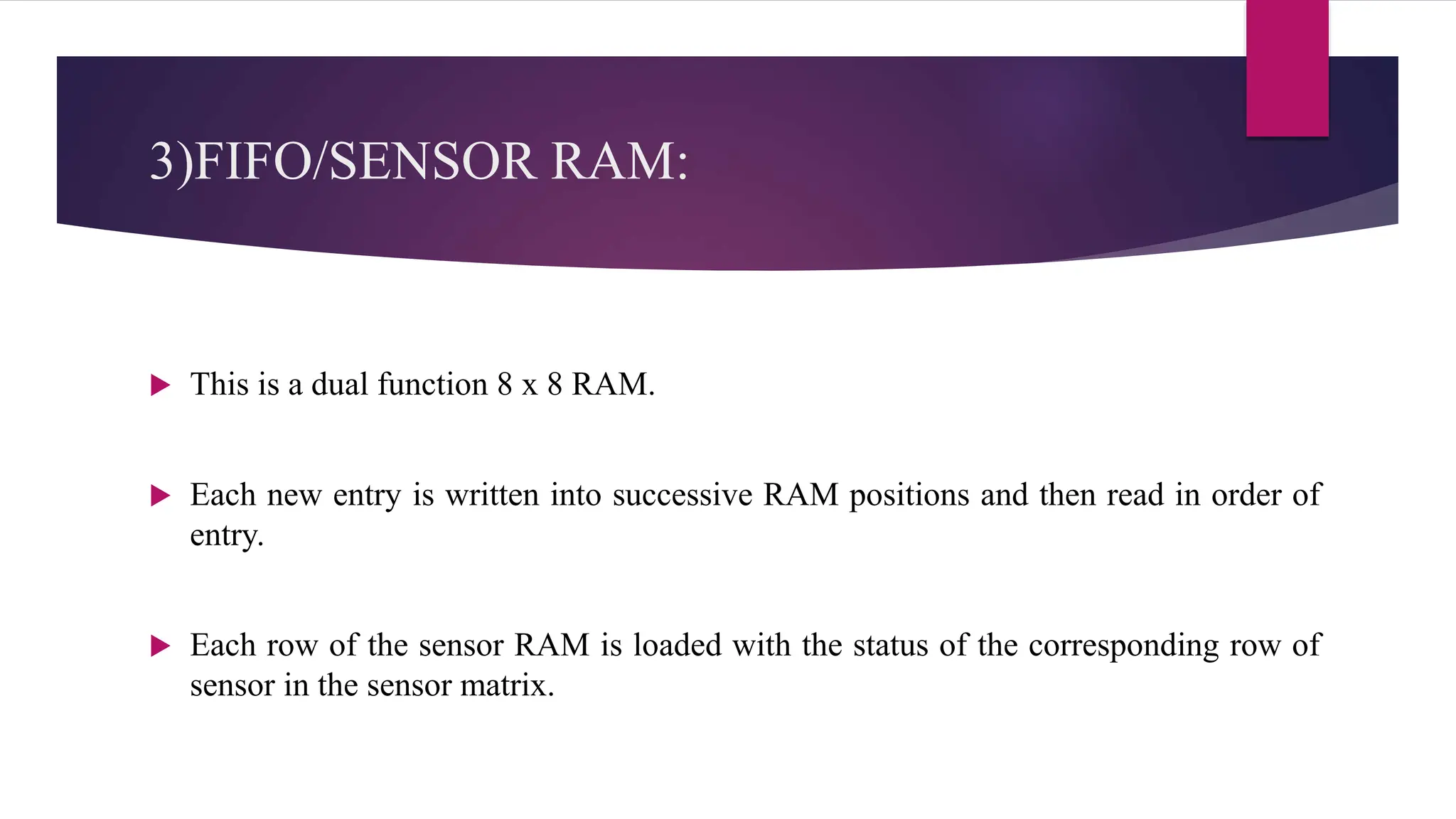 3)FIFO/SENSOR RAM:
 This is a dual function 8 x 8 RAM.
 Each new entry is written into successive RAM positions and then read in order of
entry.
 Each row of the sensor RAM is loaded with the status of the corresponding row of
sensor in the sensor matrix.
 