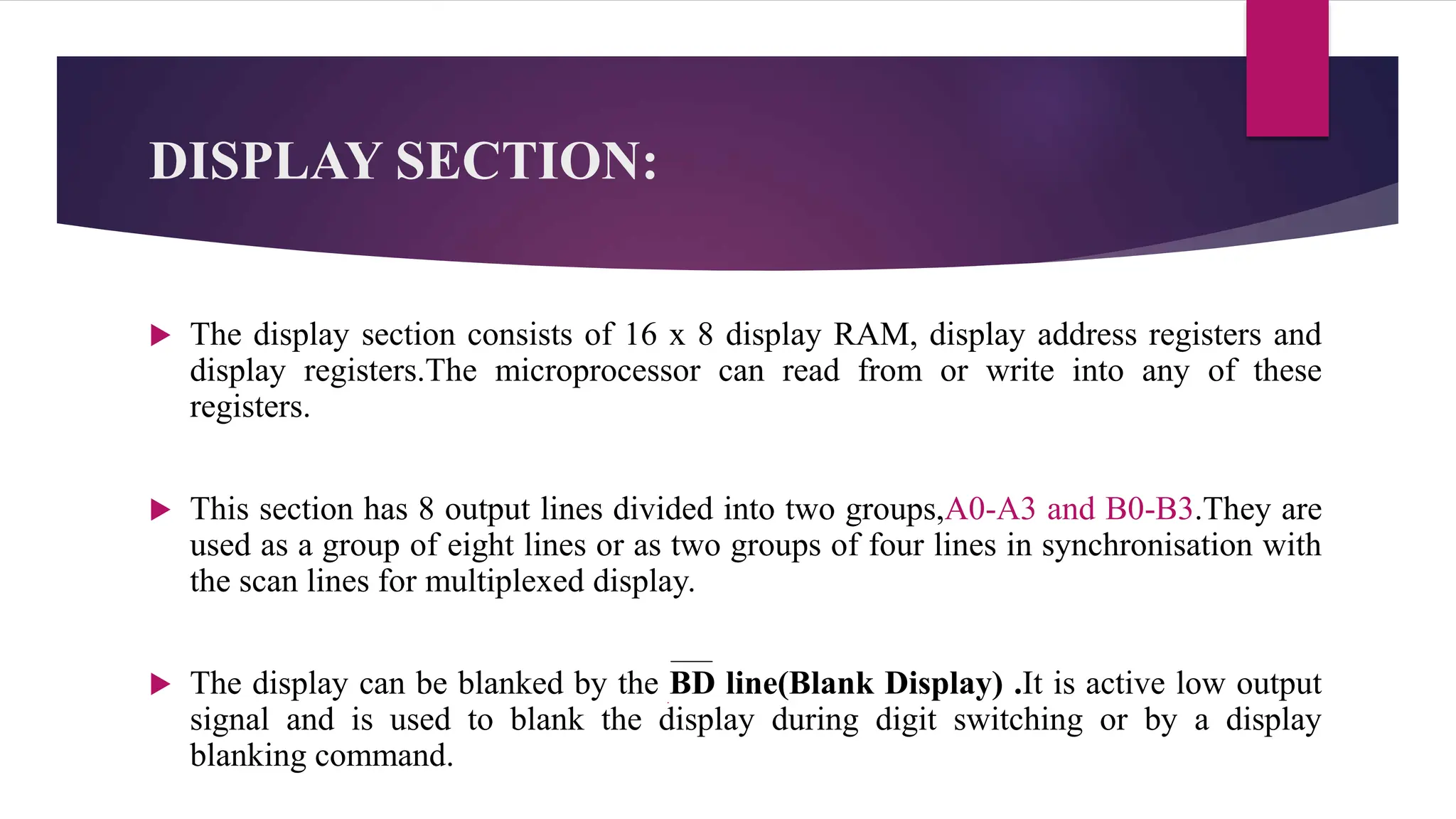 DISPLAY SECTION:
 The display section consists of 16 x 8 display RAM, display address registers and
display registers.The microprocessor can read from or write into any of these
registers.
 This section has 8 output lines divided into two groups,A0-A3 and B0-B3.They are
used as a group of eight lines or as two groups of four lines in synchronisation with
the scan lines for multiplexed display.
 The display can be blanked by the BD line(Blank Display) .It is active low output
signal and is used to blank the display during digit switching or by a display
blanking command.
 