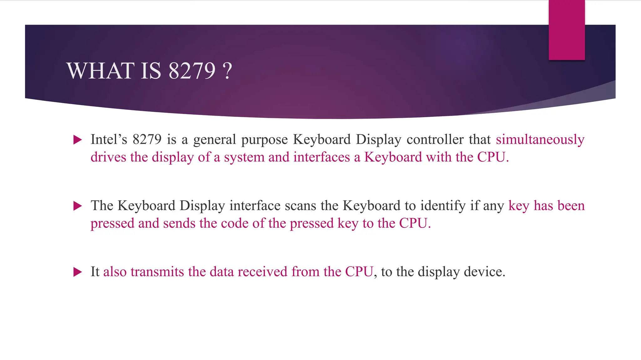 WHAT IS 8279 ?
 Intel’s 8279 is a general purpose Keyboard Display controller that simultaneously
drives the display of a system and interfaces a Keyboard with the CPU.
 The Keyboard Display interface scans the Keyboard to identify if any key has been
pressed and sends the code of the pressed key to the CPU.
 It also transmits the data received from the CPU, to the display device.
 