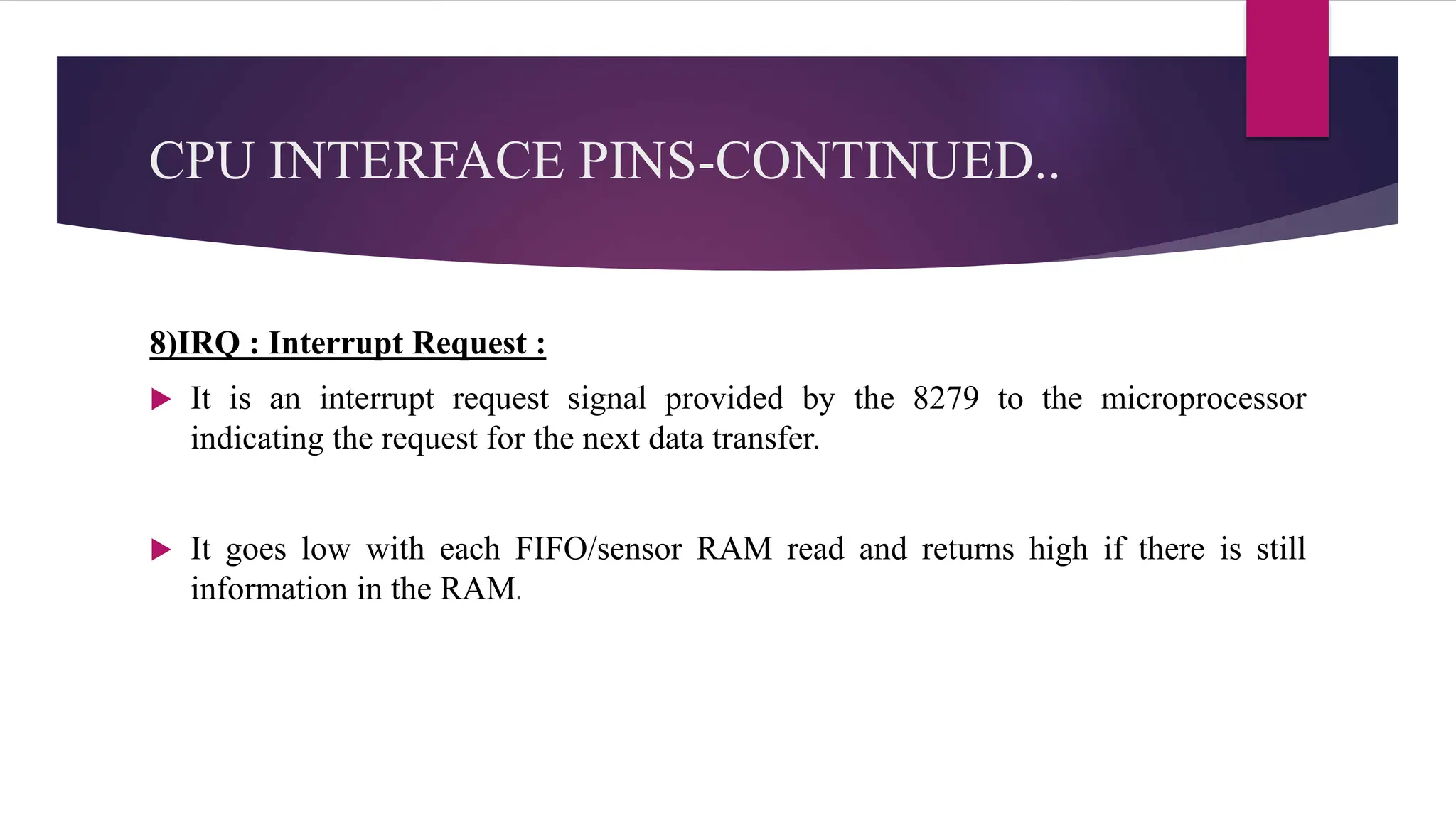 CPU INTERFACE PINS-CONTINUED..
8)IRQ : Interrupt Request :
 It is an interrupt request signal provided by the 8279 to the microprocessor
indicating the request for the next data transfer.
 It goes low with each FIFO/sensor RAM read and returns high if there is still
information in the RAM.
 