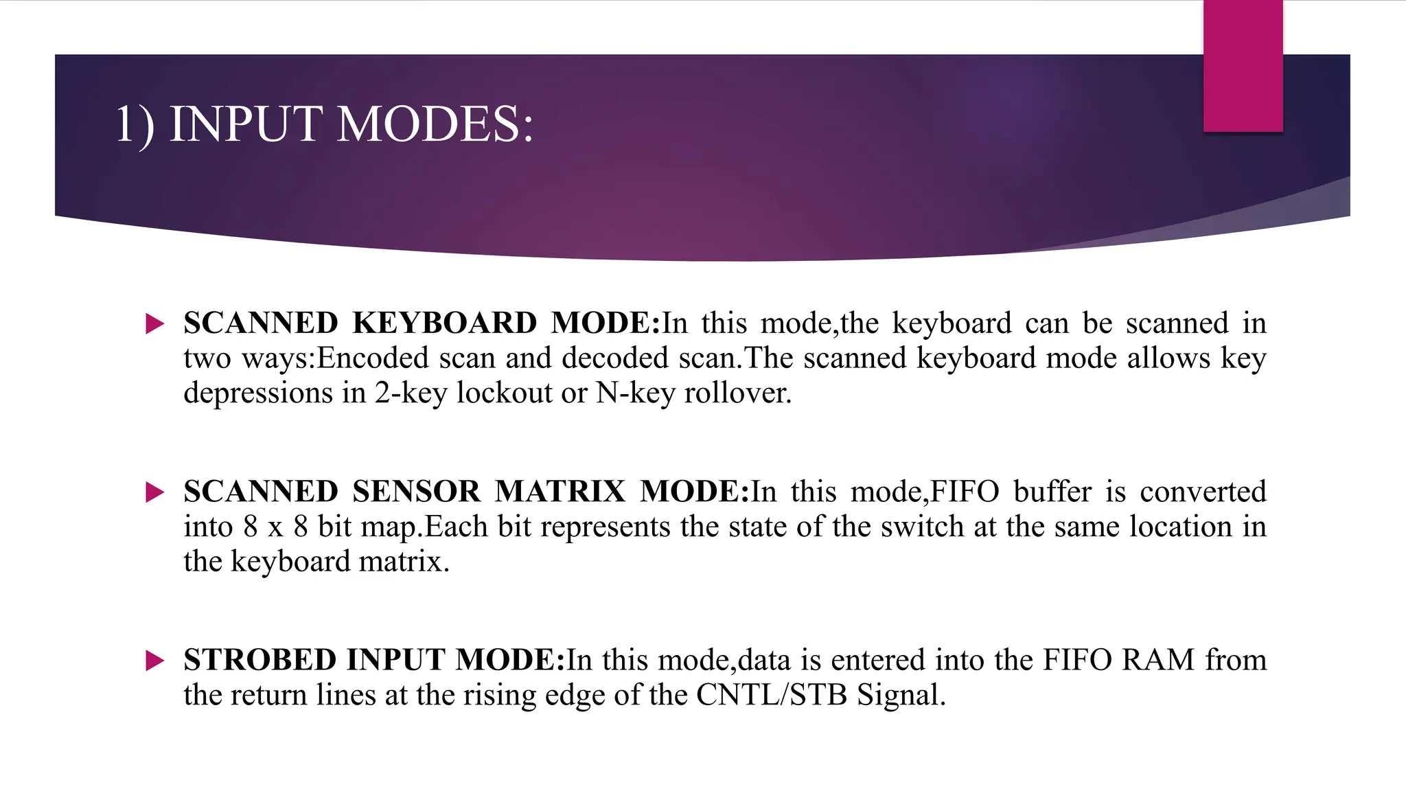 1) INPUT MODES:
 SCANNED KEYBOARD MODE:In this mode,the keyboard can be scanned in
two ways:Encoded scan and decoded scan.The scanned keyboard mode allows key
depressions in 2-key lockout or N-key rollover.
 SCANNED SENSOR MATRIX MODE:In this mode,FIFO buffer is converted
into 8 x 8 bit map.Each bit represents the state of the switch at the same location in
the keyboard matrix.
 STROBED INPUT MODE:In this mode,data is entered into the FIFO RAM from
the return lines at the rising edge of the CNTL/STB Signal.
 