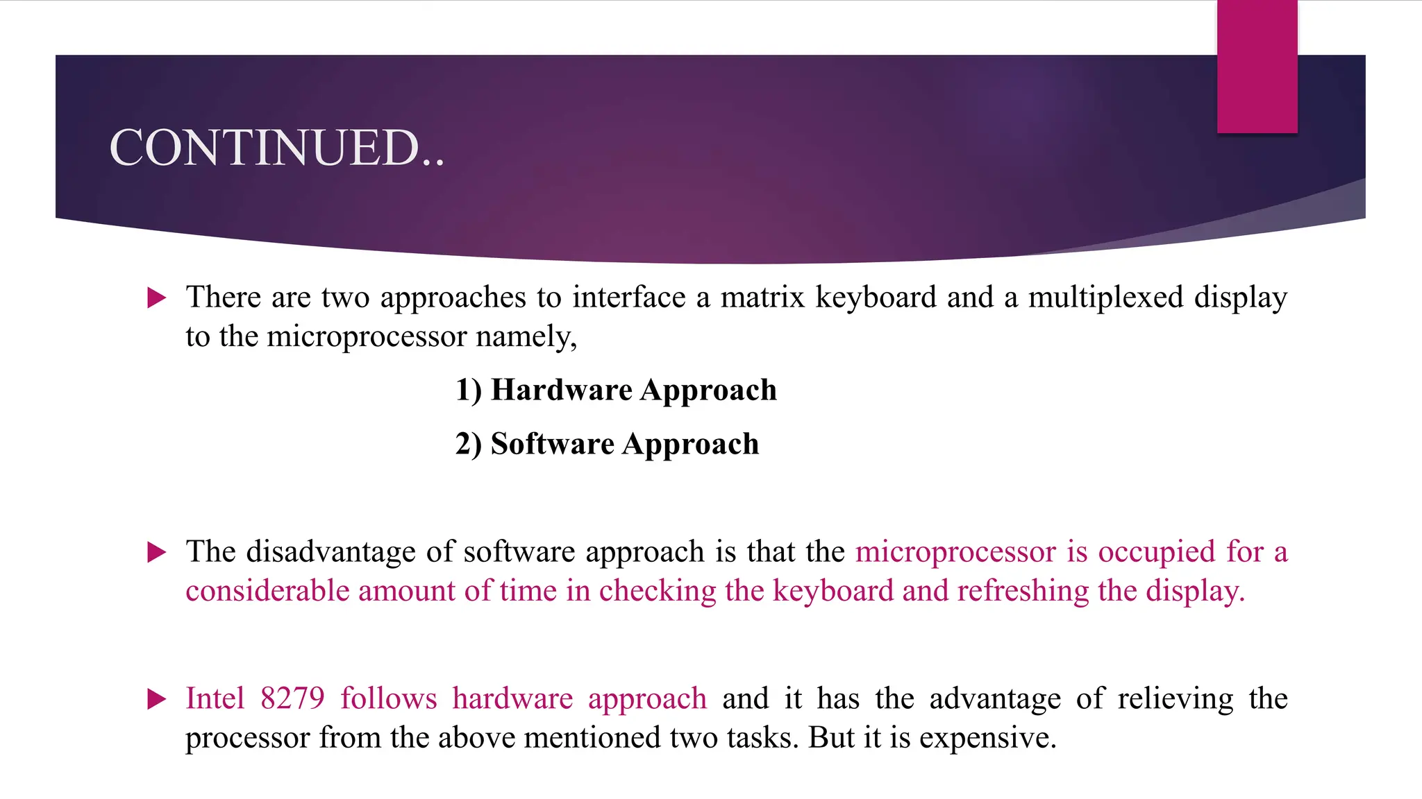 CONTINUED..
 There are two approaches to interface a matrix keyboard and a multiplexed display
to the microprocessor namely,
1) Hardware Approach
2) Software Approach
 The disadvantage of software approach is that the microprocessor is occupied for a
considerable amount of time in checking the keyboard and refreshing the display.
 Intel 8279 follows hardware approach and it has the advantage of relieving the
processor from the above mentioned two tasks. But it is expensive.
 