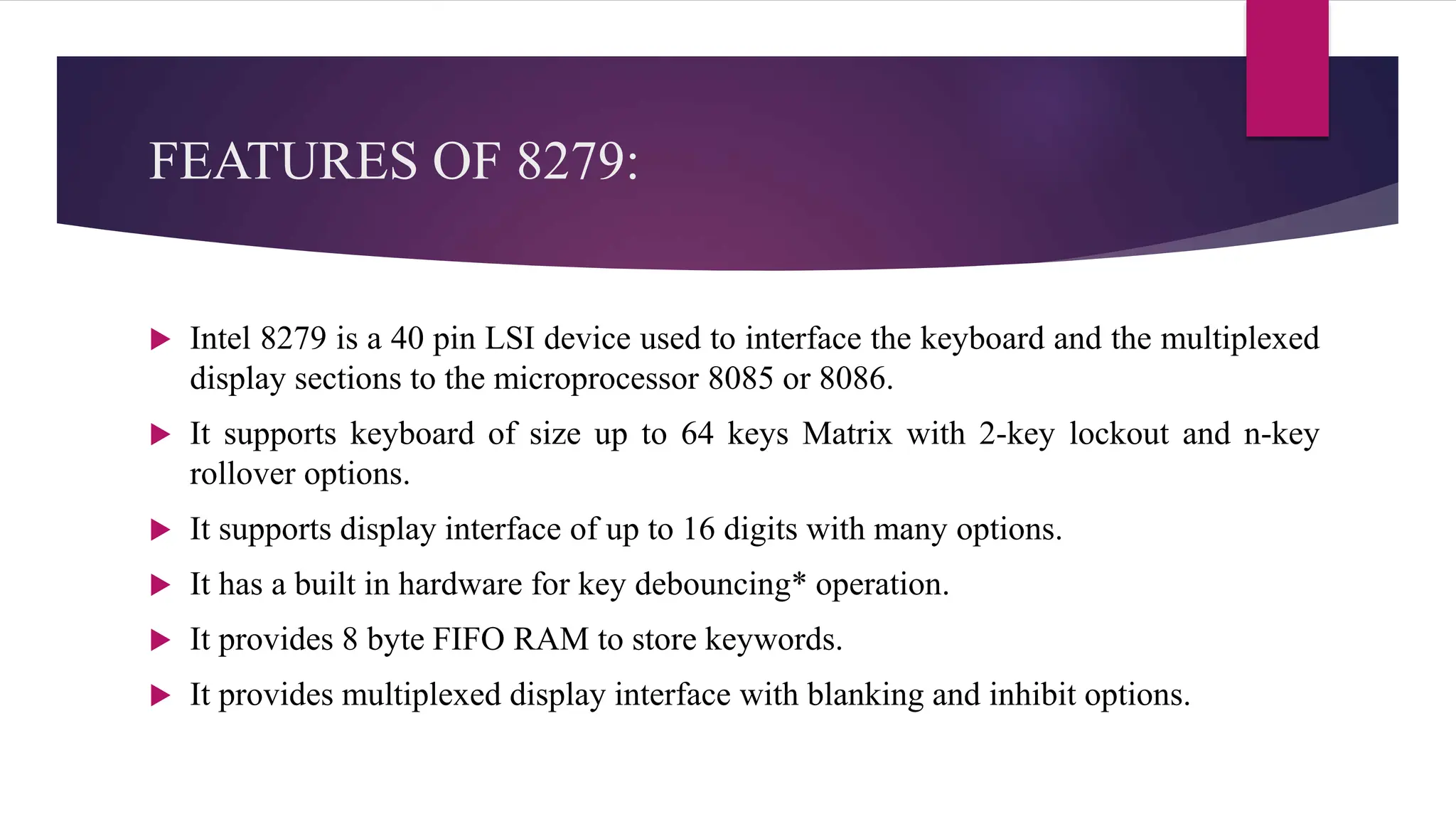 FEATURES OF 8279:
 Intel 8279 is a 40 pin LSI device used to interface the keyboard and the multiplexed
display sections to the microprocessor 8085 or 8086.
 It supports keyboard of size up to 64 keys Matrix with 2-key lockout and n-key
rollover options.
 It supports display interface of up to 16 digits with many options.
 It has a built in hardware for key debouncing* operation.
 It provides 8 byte FIFO RAM to store keywords.
 It provides multiplexed display interface with blanking and inhibit options.
 