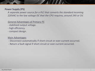 Power Supply (PS)
A separate power source for a PLC that converts the standard incoming
220VAC to the low voltage DC that the CPU requires, around 24V or 5V.
General Advantages of Primary PS
- stabilized output voltage.
- high efficiency.
- compact design.
Main Advantages
- Disconnect automatically if short circuit or over-current occurred.
- Return a fault signal if short circuit or over-current occurred.
Eng. Ahmed Elsayed
 