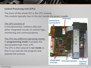 Central Processing Unit (CPU)
The brain of the whole PLC is the CPU module.
This module typically lives in the slot beside the power supply.
The CPU consists of
a microprocessor, memory chip and
other integrated circuits to control logic,
monitoring and communications.
The CPU has different operating modes,
In programming mode it accepts the
downloaded logic from a PC.
The CPU is then placed in run mode so
that it can execute the program and
operate the process.
Eng. Ahmed Elsayed
 