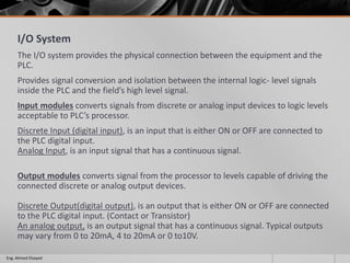I/O System
The I/O system provides the physical connection between the equipment and the
PLC.
Provides signal conversion and isolation between the internal logic- level signals
inside the PLC and the field’s high level signal.
Input modules converts signals from discrete or analog input devices to logic levels
acceptable to PLC’s processor.
Discrete Input (digital input), is an input that is either ON or OFF are connected to
the PLC digital input.
Analog Input, is an input signal that has a continuous signal.
Output modules converts signal from the processor to levels capable of driving the
connected discrete or analog output devices.
Discrete Output(digital output), is an output that is either ON or OFF are connected
to the PLC digital input. (Contact or Transistor)
An analog output, is an output signal that has a continuous signal. Typical outputs
may vary from 0 to 20mA, 4 to 20mA or 0 to10V.
Eng. Ahmed Elsayed
 