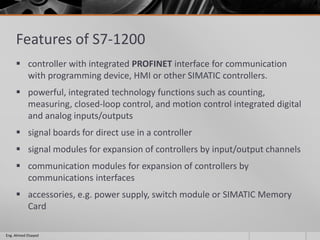 Features of S7-1200
 controller with integrated PROFINET interface for communication
with programming device, HMI or other SIMATIC controllers.
 powerful, integrated technology functions such as counting,
measuring, closed-loop control, and motion control integrated digital
and analog inputs/outputs
 signal boards for direct use in a controller
 signal modules for expansion of controllers by input/output channels
 communication modules for expansion of controllers by
communications interfaces
 accessories, e.g. power supply, switch module or SIMATIC Memory
Card
Eng. Ahmed Elsayed
 