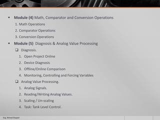  Module (4) Math, Comparator and Conversion Operations
1. Math Operations
2. Comparator Operations
3. Conversion Operations
 Module (5) Diagnosis & Analog Value Processing
 Diagnosis.
1. Open Project Online
2. Device Diagnosis
3. Offline/Online Comparison
4. Monitoring, Controlling and Forcing Variables
 Analog Value Processing.
1. Analog Signals.
2. Reading/Writing Analog Values.
3. Scaling / Un-scaling
4. Task: Tank Level Control.
Eng. Ahmed Elsayed
 