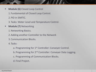  Module (6) Closed Loop Control
1.Fundamental of Closed Loop Control.
2.PID in SIMTIC.
3.Tasks: Water Level and Temperature Control.
 Module (7) Networking
1.Networking Basics.
2.Adding another Controller to the Network
3.Communication Blocks.
4.Tasks:
a. Programming for 1st Controller: Conveyer Control.
b. Programming for 2nd Controller: Conveyer Data Logging.
c. Programming of Communication Blocks.
d. Final Project.
Eng. Ahmed Elsayed
 