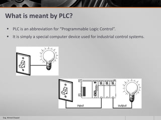What is meant by PLC?
 PLC is an abbreviation for “Programmable Logic Control”.
 It is simply a special computer device used for industrial control systems.
Eng. Ahmed Elsayed
 