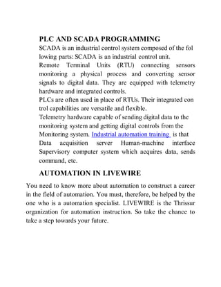 PLC AND SCADA PROGRAMMING
SCADA is an industrial control system composed of the fol
lowing parts: SCADA is an industrial control unit.
Remote Terminal Units (RTU) connecting sensors
monitoring a physical process and converting sensor
signals to digital data. They are equipped with telemetry
hardware and integrated controls.
PLCs are often used in place of RTUs. Their integrated con
trol capabilities are versatile and flexible.
Telemetry hardware capable of sending digital data to the
monitoring system and getting digital controls from the
Monitoring system. Industrial automation training is that
Data acquisition server Human-machine interface
Supervisory computer system which acquires data, sends
command, etc.
AUTOMATION IN LIVEWIRE
You need to know more about automation to construct a career
in the field of automation. You must, therefore, be helped by the
one who is a automation specialist. LIVEWIRE is the Thrissur
organization for automation instruction. So take the chance to
take a step towards your future.
 