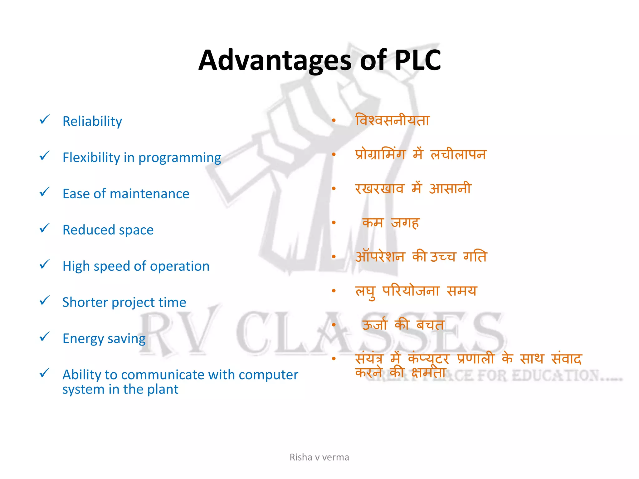 Advantages of PLC
 Reliability
 Flexibility in programming
 Ease of maintenance
 Reduced space
 High speed of operation
 Shorter project time
 Energy saving
 Ability to communicate with computer
system in the plant
• ववश्वसनीयता
• प्रोग्रासमांग में लचीलापन
• रखरखाव में आसानी
• कम जगह
• ऑपरेशन की उच्च गतत
• लघु पररयोजना समय
• ऊजास की बचत
• सांयांत्र में कां प्यूटर प्रणाली के साथ सांवाद
करने की क्षमता
Risha v verma
 
