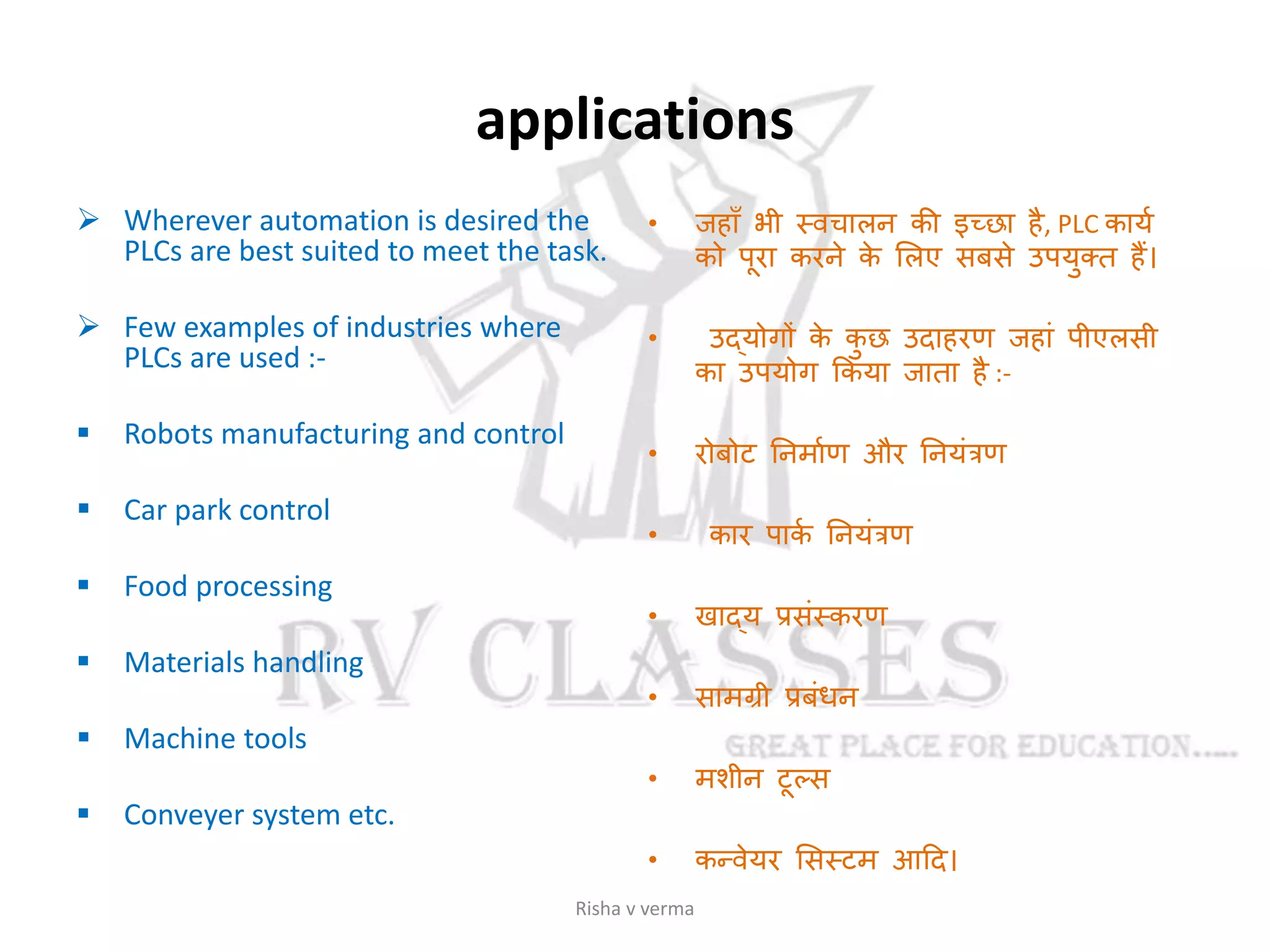 applications
 Wherever automation is desired the
PLCs are best suited to meet the task.
 Few examples of industries where
PLCs are used :-
 Robots manufacturing and control
 Car park control
 Food processing
 Materials handling
 Machine tools
 Conveyer system etc.
• जहााँ भी स्वचालन की इच्छा है, PLC कायस
को पूरा करने के सलए सबसे उपयुक्ट्त हैं।
• उदयोगों के कु छ उदाहरण जहाां पीएलसी
का उपयोग ककया जाता है :-
• रोबोट तनमासण और तनयांत्रण
• कार पाकस तनयांत्रण
• खादय प्रसांस्करण
• सामग्री प्रबांधन
• मशीन टूल्स
• कन्वेयर ससस्टम आदद।
Risha v verma
 
