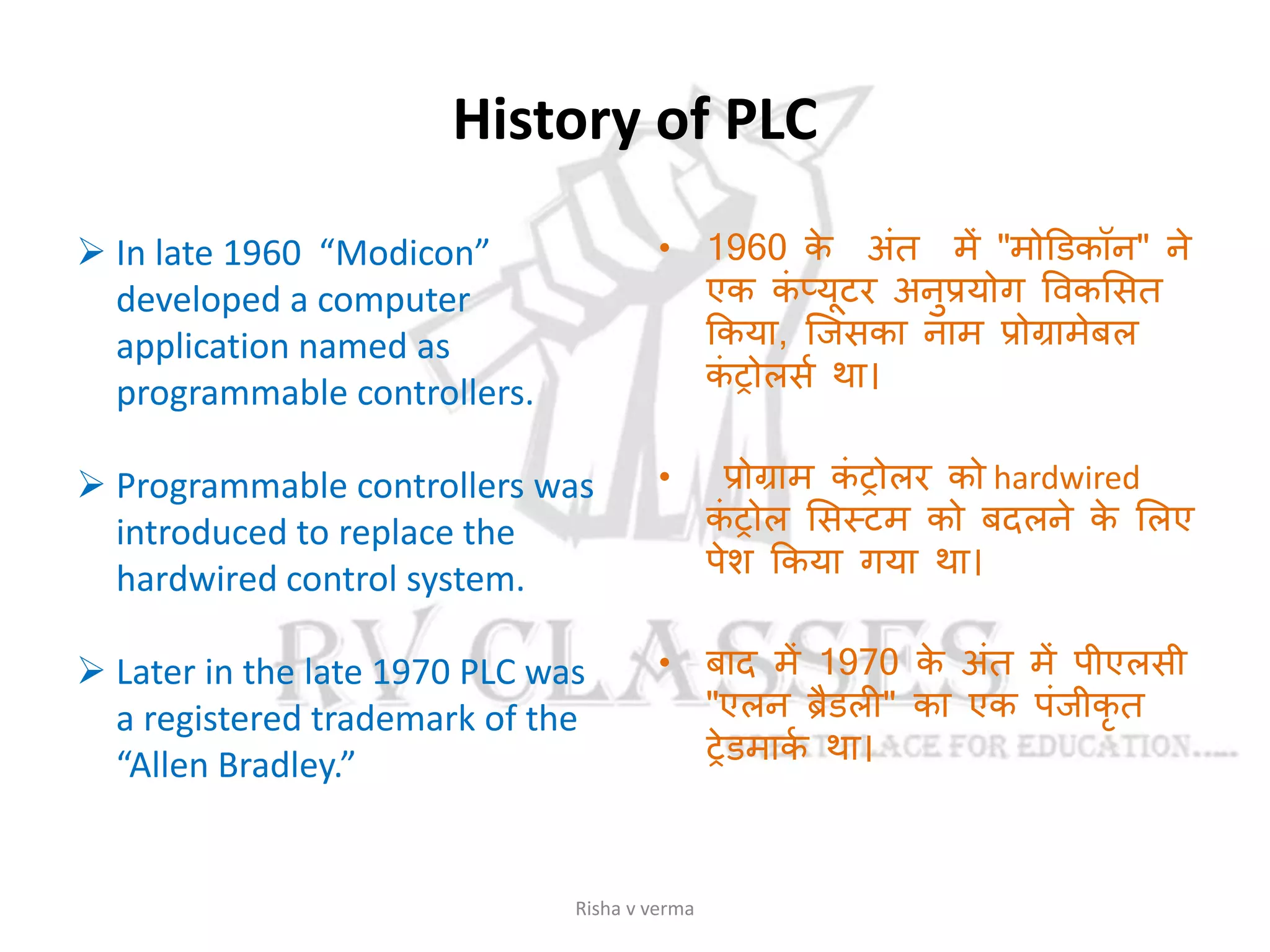 History of PLC
 In late 1960 “Modicon”
developed a computer
application named as
programmable controllers.
 Programmable controllers was
introduced to replace the
hardwired control system.
 Later in the late 1970 PLC was
a registered trademark of the
“Allen Bradley.”
• 1960 के अांत में "मोडिकॉन" ने
एक कां प्यूटर अनुप्रयोग ववकससत
ककया, जजसका नाम प्रोग्रामेबल
कां रोलसस था।
• प्रोग्राम कां रोलर को hardwired
कां रोल ससस्टम को बदलने के सलए
पेश ककया गया था।
• बाद में 1970 के अांत में पीएलसी
"एलन ब्रैिली" का एक पांजीकृ त
रेिमाकस था।
Risha v verma
 