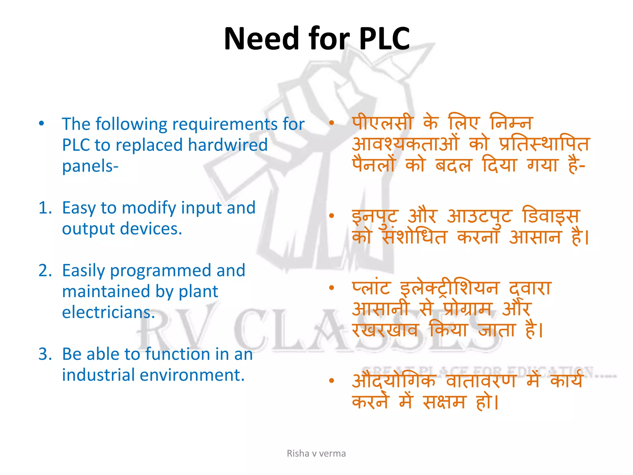 Need for PLC
• The following requirements for
PLC to replaced hardwired
panels-
1. Easy to modify input and
output devices.
2. Easily programmed and
maintained by plant
electricians.
3. Be able to function in an
industrial environment.
• पीएलसी के सलए तनम्न
आवश्यकताओां को प्रततस्थावपत
पैनलों को बदल ददया गया है-
• इनपुट और आउटपुट डिवाइस
को सांशोगधत करना आसान है।
• प्लाांट इलेक्ट्रीसशयन दवारा
आसानी से प्रोग्राम और
रखरखाव ककया जाता है।
• औदयोगगक वातावरण में कायस
करने में सक्षम हो।
Risha v verma
 