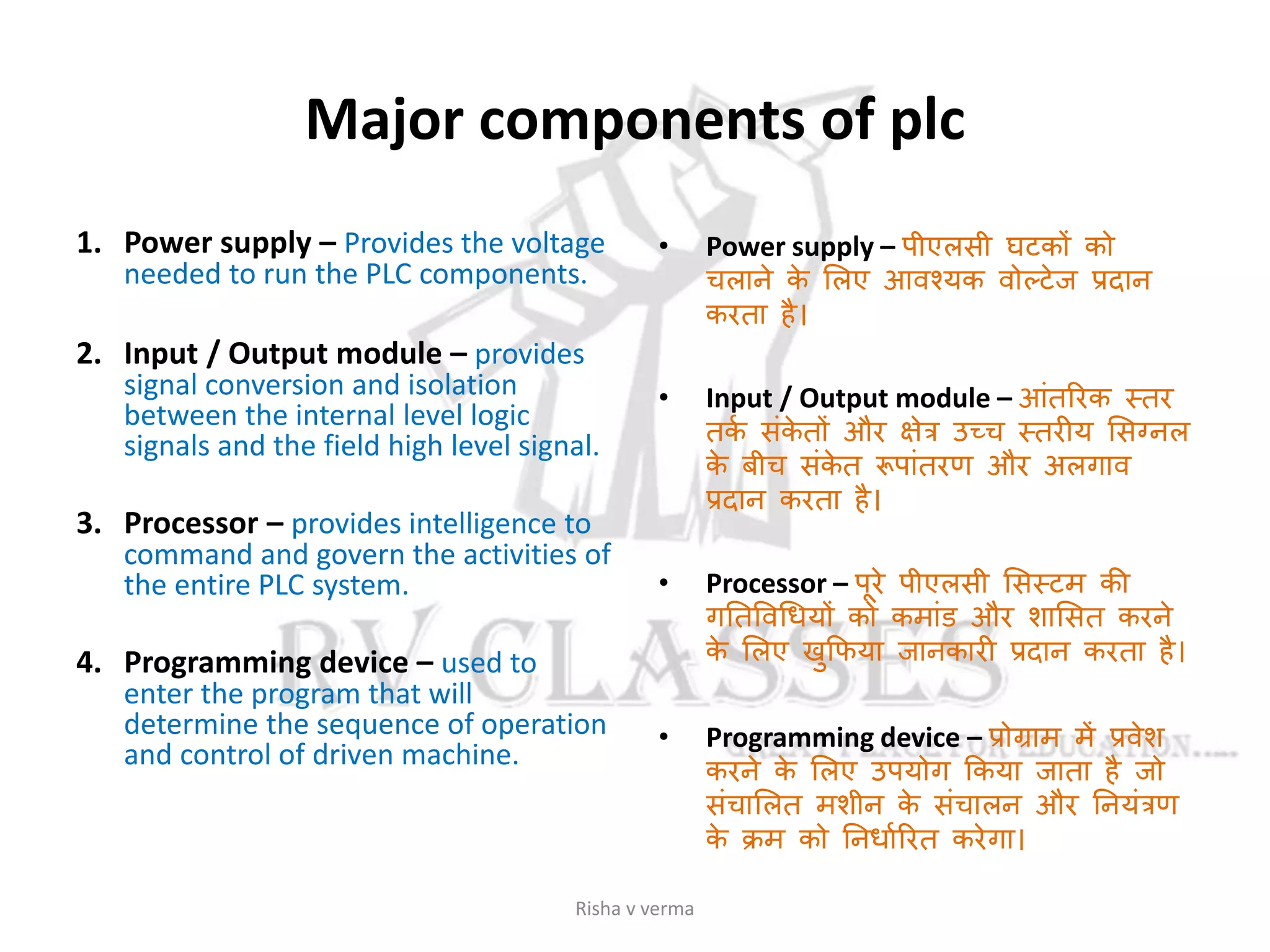 Major components of plc
1. Power supply – Provides the voltage
needed to run the PLC components.
2. Input / Output module – provides
signal conversion and isolation
between the internal level logic
signals and the field high level signal.
3. Processor – provides intelligence to
command and govern the activities of
the entire PLC system.
4. Programming device – used to
enter the program that will
determine the sequence of operation
and control of driven machine.
• Power supply – पीएलसी घटकों को
चलाने के सलए आवश्यक वोल्टेज प्रदान
करता है।
• Input / Output module – आांतररक स्तर
तकस सांके तों और क्षेत्र उच्च स्तरीय ससग्नल
के बीच सांके त रूपाांतरण और अलगाव
प्रदान करता है।
• Processor – पूरे पीएलसी ससस्टम की
गततववगधयों को कमाांि और शाससत करने
के सलए खुकिया जानकारी प्रदान करता है।
• Programming device – प्रोग्राम में प्रवेश
करने के सलए उपयोग ककया जाता है जो
सांचासलत मशीन के सांचालन और तनयांत्रण
के क्रम को तनधासररत करेगा।
Risha v verma
 