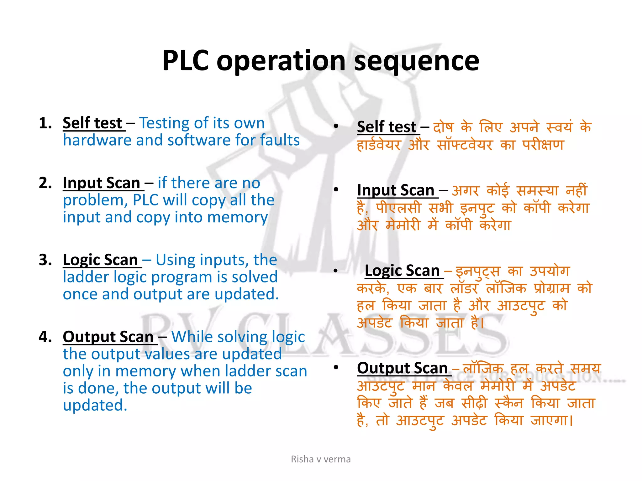 PLC operation sequence
1. Self test – Testing of its own
hardware and software for faults
2. Input Scan – if there are no
problem, PLC will copy all the
input and copy into memory
3. Logic Scan – Using inputs, the
ladder logic program is solved
once and output are updated.
4. Output Scan – While solving logic
the output values are updated
only in memory when ladder scan
is done, the output will be
updated.
• Self test – दोष के सलए अपने स्वयां के
हािसवेयर और सॉफ्टवेयर का परीक्षण
• Input Scan – अगर कोई समस्या नहीां
है, पीएलसी सभी इनपुट को कॉपी करेगा
और मेमोरी में कॉपी करेगा
• Logic Scan – इनपुट्स का उपयोग
करके , एक बार लॉिर लॉजजक प्रोग्राम को
हल ककया जाता है और आउटपुट को
अपिेट ककया जाता है।
• Output Scan – लॉजजक हल करते समय
आउटपुट मान के वल मेमोरी में अपिेट
ककए जाते हैं जब सीढी स्कै न ककया जाता
है, तो आउटपुट अपिेट ककया जाएगा।
Risha v verma
 