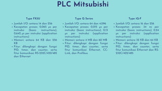 PLC Mitsubishi
Jumlah I/O: antara 14 dan 256
Kecepatan proses: 0,065 µs per
instruksi (basic instructions),
0,642 µs per instruksi (application
instructions)
Memori: antara 64 KB dan 256
KB
Fitur: dilengkapi dengan fungsi
PID, timer, dan counter, serta
fitur komunikasi RS-232C/422/485
dan Ethernet
Jumlah I/O: antara 64 dan 4.096
Kecepatan proses: 0,015 µs per
instruksi (basic instructions), 0,13
µs per instruksi (application
instructions)
Memori: antara 4 MB dan 60 MB
Fitur: dilengkapi dengan fungsi
PID, timer, dan counter, serta
fitur komunikasi Ethernet, CC-
Link, dan Profibus
Jumlah I/O: antara 16 dan 256
Kecepatan proses: 34 ns per
instruksi (basic instructions), 0,24
µs per instruksi (application
instructions)
Memori: antara 32 KB dan 64 KB
Fitur: dilengkapi dengan fungsi
PID, timer, dan counter, serta
fitur komunikasi Ethernet dan RS-
232C/422/485
Type FX3U Type Q Series Type iQ-F
 
