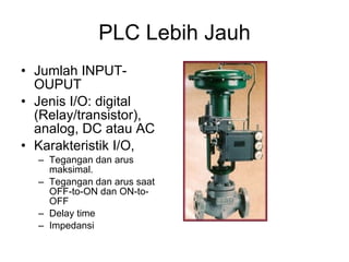 PLC Lebih Jauh Jumlah INPUT-OUPUT Jenis I/O: digital (Relay/transistor), analog, DC atau AC Karakteristik I/O,  Tegangan dan arus maksimal. Tegangan dan arus saat OFF-to-ON dan ON-to-OFF Delay time Impedansi 
