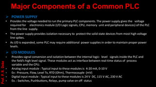 Major Components of a Common PLC
➢ POWER SUPPLY
• Provides the voltage needed to run the primary PLC components. The power supply gives the voltage
required for electronics module (I/O Logic signals, CPU, memory unit and peripheral devices) of the PLC
from the line supply.
• The power supply provides isolation necessary to protect the solid state devices from most high voltage
line spikes.
• As I/O is expanded, some PLC may require additional power supplies in order to maintain proper power
levels.
➢ I/O MODULES
• Provides signal conversion and isolation between the internal logic- level signals inside the PLC and
the field’s high level signal. These modules act as interface between real-time status of process
variable and the CPU.
• Analog input module : Typical input to these modules is 4-20 mA, 0-10 V
• Ex : Pressure, Flow, Level Tx, RTD (Ohm), Thermocouple (mV)
• Digital input module : Typical input to these modules is 24 V DC, 115 V AC, 230 V AC
• Ex. : Switches, Pushbuttons, Relays, pump valve on off status
Prof.
P.
R.
Doke
 