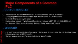 Major Components of a Common
PLC
➢ OUTPUT MODULES
• These modules act as link between the CPU and the output devices in the field.
• Analog output module : Typical output from these modules is 4-20 mA, 0-10 V
• Ex : Control Valve, Speed, Vibration
• Digital output module : Typical output from these modules is 24 V DC, 115 V AC, 230 V AC
• Ex. : Solenoid Valves, lamps, Actuators, dampers, Pump valve on off control
➢ BUS SYSTEM
• It is path for the transmission of the signal . Bus system is responsible for the signal exchange
between processor and I/O modules
• The bus system comprise of several single line ie wires / tracks
Prof.
P.
R.
Doke
 