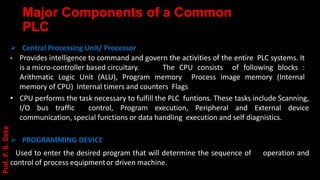 Major Components of a Common
PLC
➢ Central Processing Unit/ Processor
• Provides intelligence to command and govern the activities of the entire PLC systems. It
is a micro-controller based circuitary. The CPU consists of following blocks :
Arithmatic Logic Unit (ALU), Program memory Process image memory (Internal
memory of CPU) Internal timers and counters Flags
• CPU performs the task necessary to fulfill the PLC funtions. These tasks include Scanning,
I/O bus traffic control, Program execution, Peripheral and External device
communication, special functions or data handling execution and self diagnistics.
➢ PROGRAMMING DEVICE
Used to enter the desired program that will determine the sequence of operation and
control of process equipmentor driven machine.
Prof.
P.
R.
Doke
 