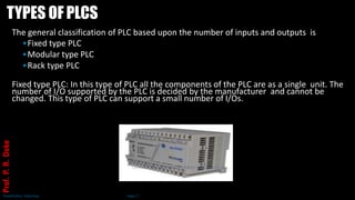 TYPES OF PLCS
The general classification of PLC based upon the number of inputs and outputs is
•Fixed type PLC
•Modular type PLC
•Rack type PLC
Fixed type PLC: In this type of PLC all the components of the PLC are as a single unit. The
number of I/O supported by the PLC is decided by the manufacturer and cannot be
changed. This type of PLC can support a small number of I/Os.
Classification: Restricted Page 17
Prof.
P.
R.
Doke
 