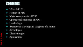 Contents
❖ What is PLC?
❖ History of PLC
❖ Major components of PLC
❖ Operational sequence of PLC
❖ Ladder logic
❖ Example of starting and stopping of a motor
❖ Advantages
❖ Disadvantages
❖ Application
Prof.
P.
R.
Doke
 