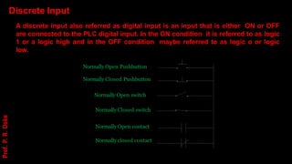 Normally Open Pushbutton
Normally Closed Pushbutton
Normally Open switch
Normally Closed switch
Normally Open contact
Normally closed contact
Discrete Input
A discrete input also referred as digital input is an input that is either ON or OFF
are connected to the PLC digital input. In the ON condition it is referred to as logic
1 or a logic high and in the OFF condition maybe referred to as logic o or logic
low.
Prof.
P.
R.
Doke
 