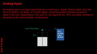 Analog Input:
An analog input is an input signal that has a continuous signal. Typical inputs may vary
from 0 to 20mA, 4 to 20mA or 0 to10V. Below, a level transmitter monitors the level of
liquid in the tank. Depending on the level Tx, the signal to the PLC can either increase or
decrease as the level increases or decreases.
IN
PLC
Analog
Input
Module
T
ank
Level Transmitter
Prof.
P.
R.
Doke
 