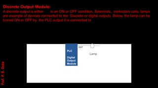 OUT
PLC
Lamp
Digital
Output
Module
Discrete Output Module:
A discrete output is either in an ON or OFF condition. Solenoids, contactors coils, lamps
are example of devices connected to the Discrete or digital outputs. Below, the lamp can be
turned ON or OFF by the PLC output it is connected to.
Prof.
P.
R.
Doke
 