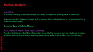 Memory Designs
VOLATILE.
A volatile memory is one that loses its stored information when power is removed.
Even momentary losses of power will erase any information stored or programmed on a
volatile memory chip.
Common Type of Volatile Memory
RAM- Random Access Memory(Read/Write)
Read/write indicates that the information stored in the memory can be retrieved or read,
while write indicates that the user can program or write information into the memory.
Prof.
P.
R.
Doke
 