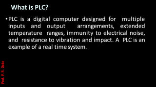 What is PLC?
•PLC is a digital computer designed for multiple
inputs and output arrangements, extended
temperature ranges, immunity to electrical noise,
and resistance to vibration and impact. A PLC is an
example of a real timesystem.
Prof.
P.
R.
Doke
 