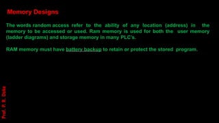 Memory Designs
The words random access refer to the ability of any location (address) in the
memory to be accessed or used. Ram memory is used for both the user memory
(ladder diagrams) and storage memory in many PLC’s.
RAM memory must have battery backup to retain or protect the stored program.
Prof.
P.
R.
Doke
 